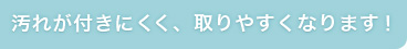 汚れが付きにくく、取れやすくなります！