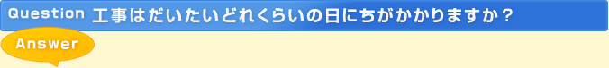 質問：工事はだいたいどれくらいの日にちがかかりますか？